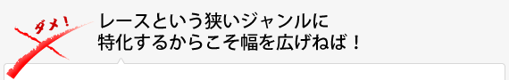 レースという狭いジャンルに特化するからこそ幅を広げねば！