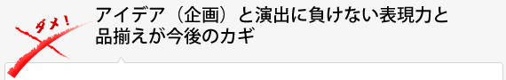 アイデア(企画)と演出に負けない表現力と品揃えが今後のカギ