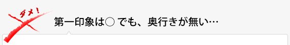 第一印象は○ でも、奥行きが無い… 