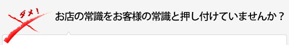 お店の常識をお客様の常識と押し付けていませんか？