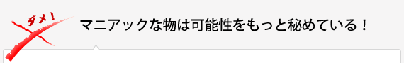 マニアックな物は可能性をもっと秘めている！