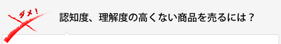 認知度、理解度の高くない商品を売るには？