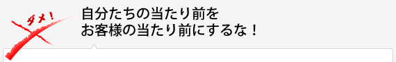 自分たちの当たり前をお客様の当たり前にするな！