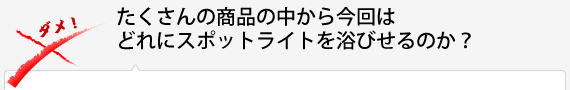 沢山の商品の中から今回はどれにスポットライトを浴びせるのか？