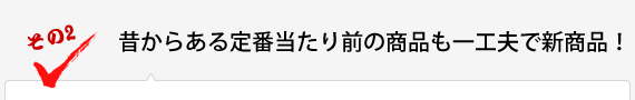 昔からある定番当たり前の商品も一工夫で新商品！