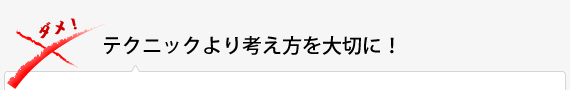 テクニックより考え方を大切に！