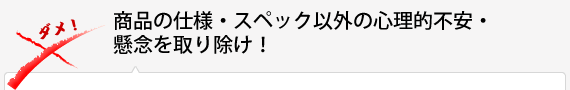 商品の仕様・スペック以外の心理的不安・懸念を取り除け！