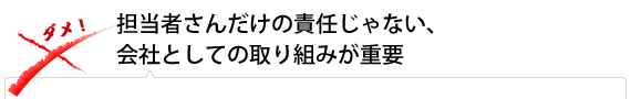 担当者さんだけの責任じゃない、会社としての取り組みが重要