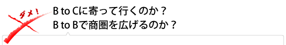 B to Cに寄って行くのか？　B to Bで商圏を広げるのか？