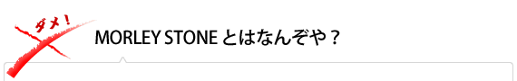 MORLEY STONE とはなんぞや？