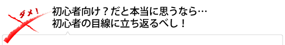 初心者向け？だと本当に思うなら…初心者の目線に立ち返るべし！