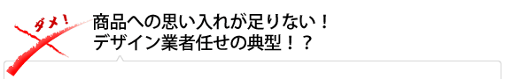 商品への思い入れが足りない！ デザイン業者任せの典型！？