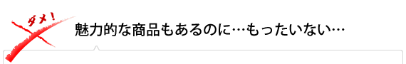 魅力的な商品もあるのに…もったいない…