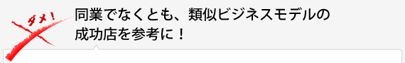 同業でなくとも、類似ビジネスモデルの成功店を参考に！