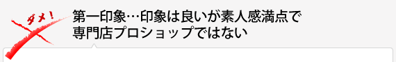 第一印象…印象は良いが素人感満点で専門店プロショップではない