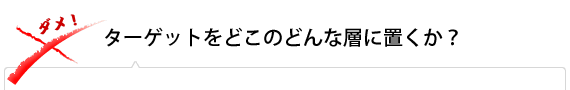 ターゲットをどこのどんな層に置くか？