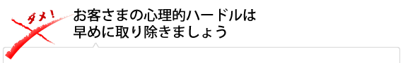 お客さまの心理的ハードルは早めに取り除きましょう