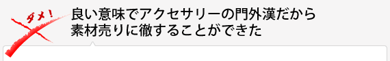 良い意味でアクセサリーの門外漢だから素材売りに徹することができた