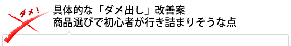 【具体的な「ダメ出し」改善案 】
【商品選びで初心者が行き詰まりそうな点】
 