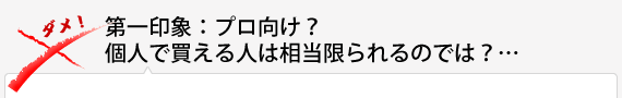 第一印象：プロ向け？個人で買える人は相当限られるのでは？…