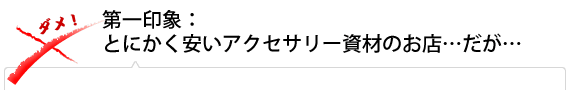 第一印象:とにかく安いアクセサリー資材のお店…だが…