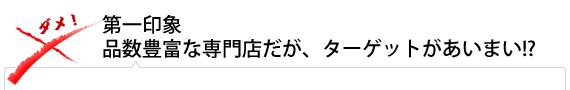 第一印象 品数豊富な専門店だが、ターゲットがあいまい!?