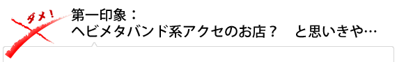 第一印象：ヘビメタバンド系アクセのお店？　と思いきや…