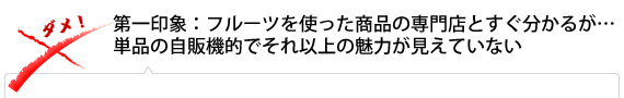 第一印象：フルーツを使った商品の専門店とすぐわかるが、単品の自販機的でそれ以上の魅力が見えていない