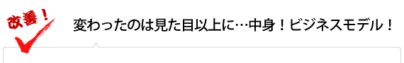 変わったのは見た目以上に…中身！ビジネスモデル！