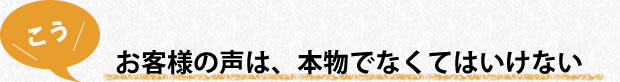 お客様の声は、本物でなくてはいけない