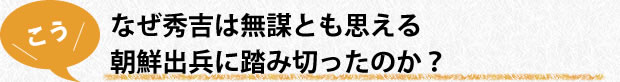 なぜ秀吉は無謀とも思える朝鮮出兵に踏み切ったのか？