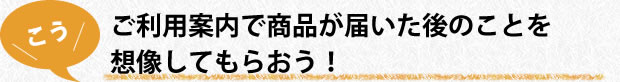 ご利用案内で商品が届いた後のことを想像してもらおう!