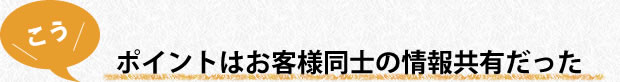 ポイントはお客様同士の情報共通だった