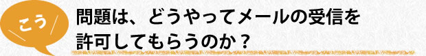 問題は、どうやってメールの受信を許可してもらうのか？